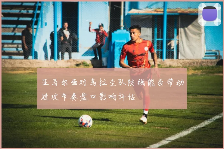 亚马尔面对乌拉圭队防线能否带动进攻节奏盘口影响评估