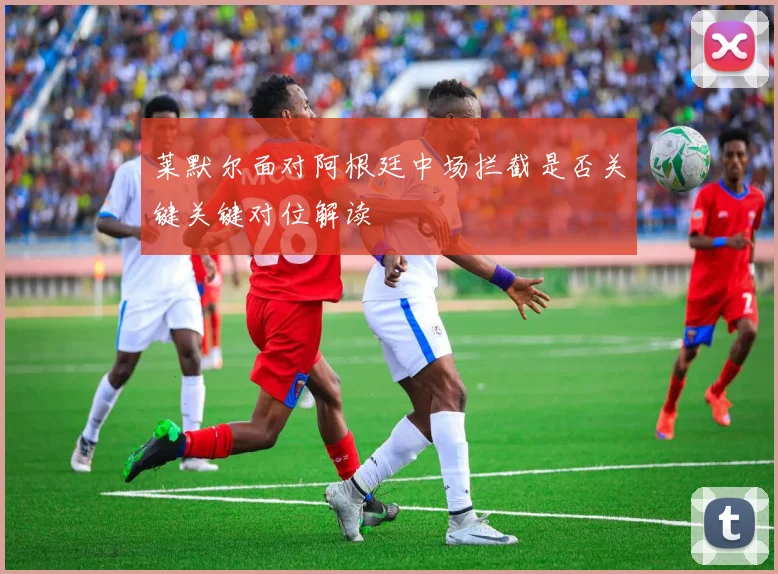 莱默尔面对阿根廷中场拦截是否关键关键对位解读