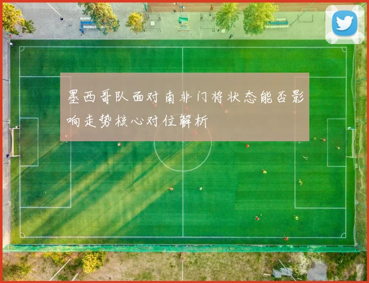 墨西哥队面对南非门将状态能否影响走势核心对位解析