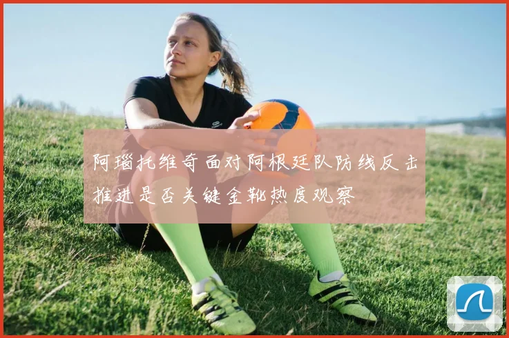 阿瑙托维奇面对阿根廷队防线反击推进是否关键金靴热度观察