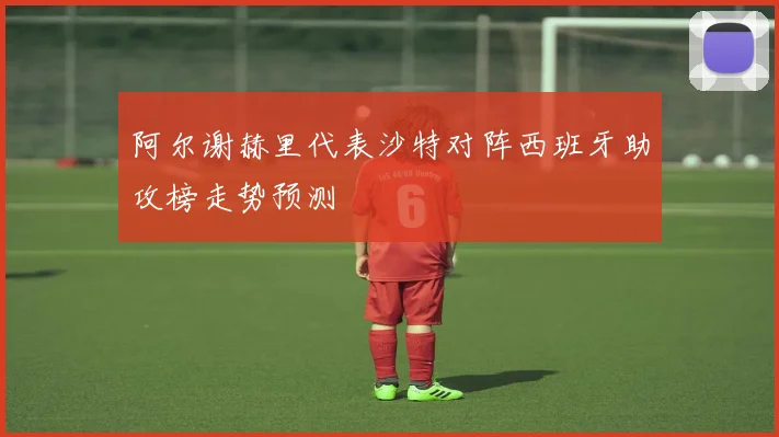 阿尔谢赫里代表沙特对阵西班牙助攻榜走势预测