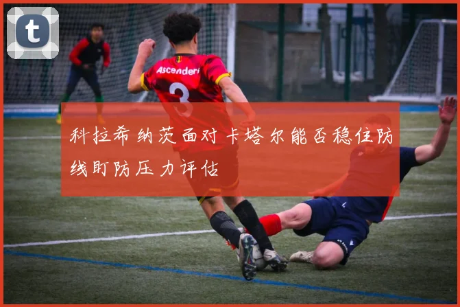 科拉希纳茨面对卡塔尔能否稳住防线盯防压力评估