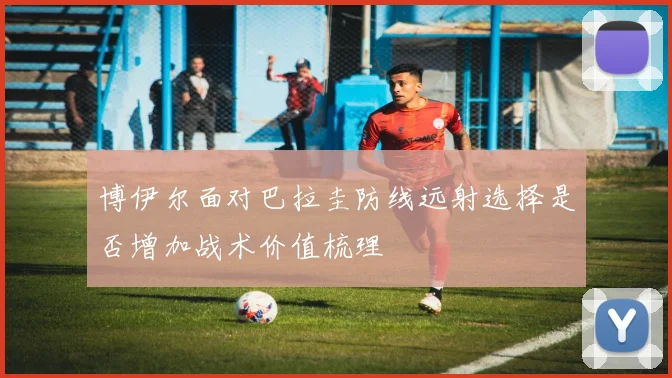 博伊尔面对巴拉圭防线远射选择是否增加战术价值梳理