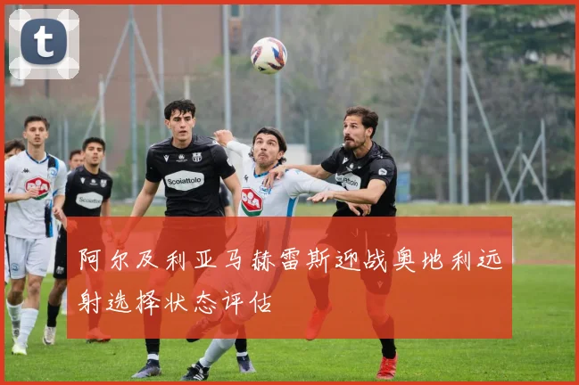 阿尔及利亚马赫雷斯迎战奥地利远射选择状态评估