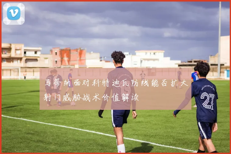 马蒂纳面对科特迪瓦防线能否扩大射门威胁战术价值解读