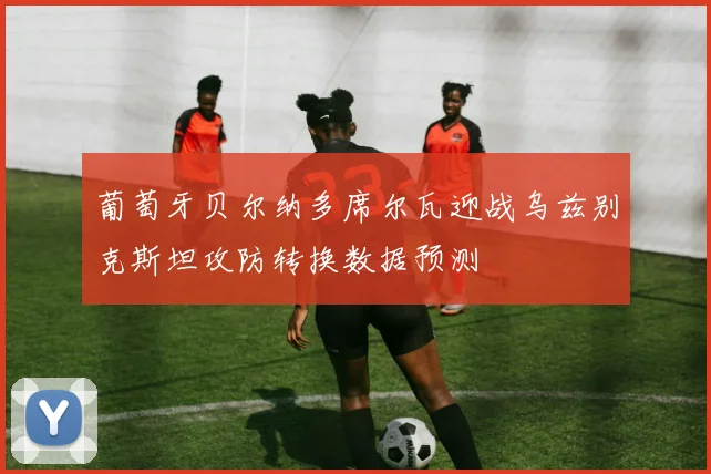 葡萄牙贝尔纳多席尔瓦迎战乌兹别克斯坦攻防转换数据预测