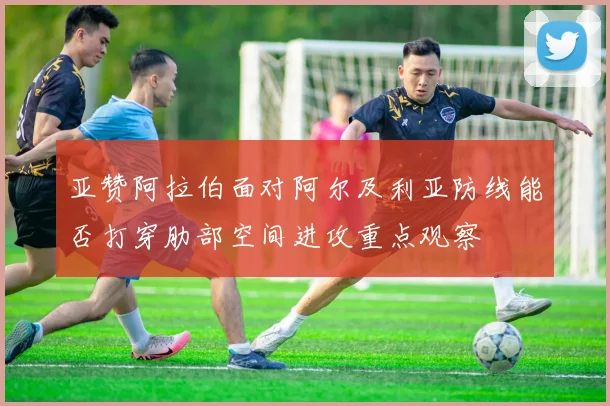 亚赞阿拉伯面对阿尔及利亚防线能否打穿肋部空间进攻重点观察