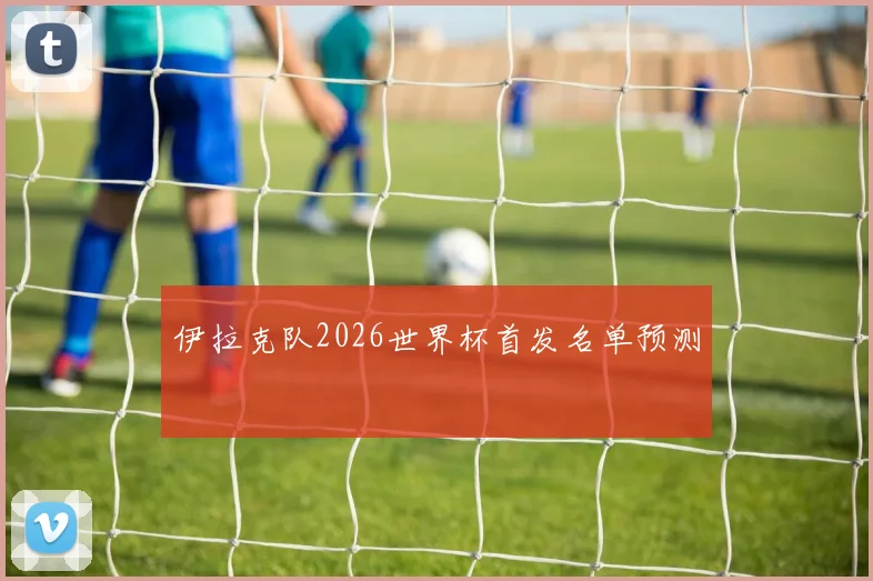 伊拉克队2026世界杯首发名单预测