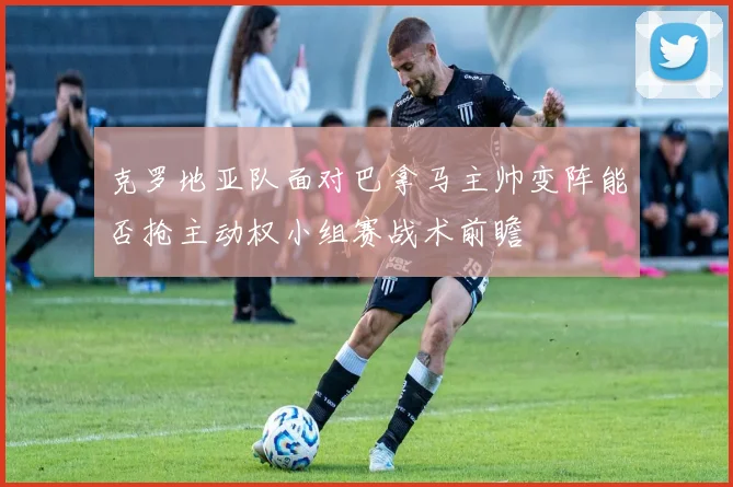 克罗地亚队面对巴拿马主帅变阵能否抢主动权小组赛战术前瞻