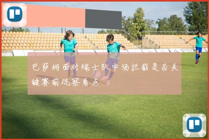 巴萨姆面对瑞士队中场拦截是否关键赛前观察看点