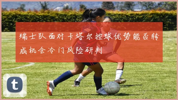 瑞士队面对卡塔尔控球优势能否转成机会冷门风险研判