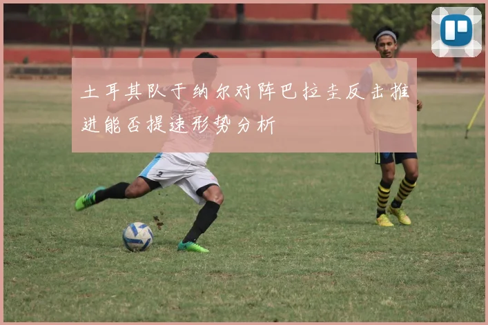 土耳其队于纳尔对阵巴拉圭反击推进能否提速形势分析