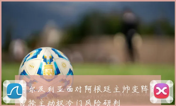 阿尔及利亚面对阿根廷主帅变阵能否抢主动权冷门风险研判
