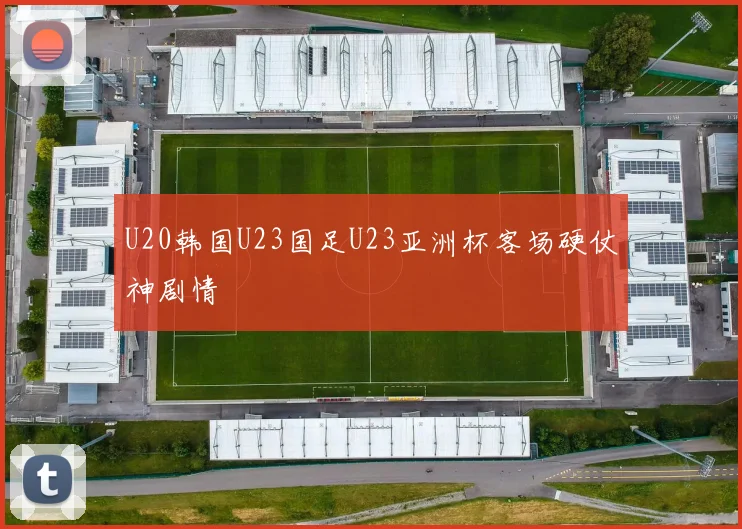 U20韩国U23国足U23亚洲杯客场硬仗神剧情