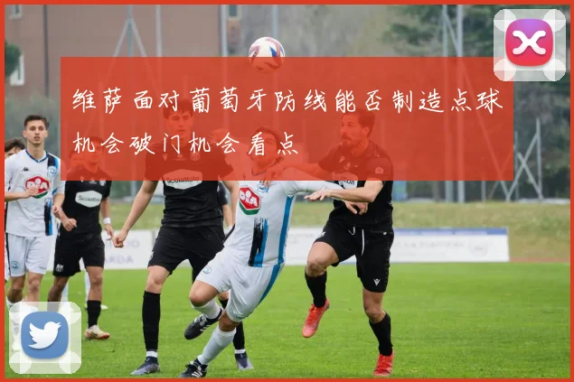 维萨面对葡萄牙防线能否制造点球机会破门机会看点