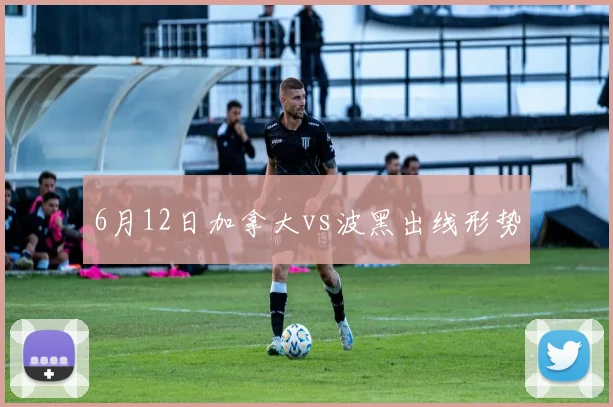 6月12日加拿大vs波黑出线形势