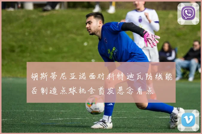 胡斯蒂尼亚诺面对科特迪瓦防线能否制造点球机会首发悬念看点