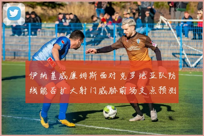 伊纳基威廉姆斯面对克罗地亚队防线能否扩大射门威胁前场支点预测