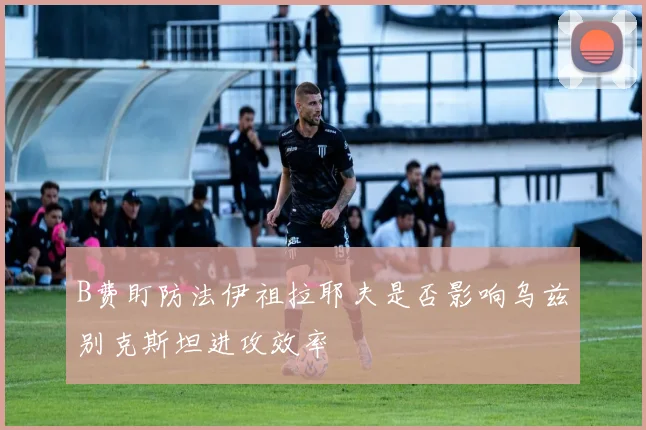 B费盯防法伊祖拉耶夫是否影响乌兹别克斯坦进攻效率