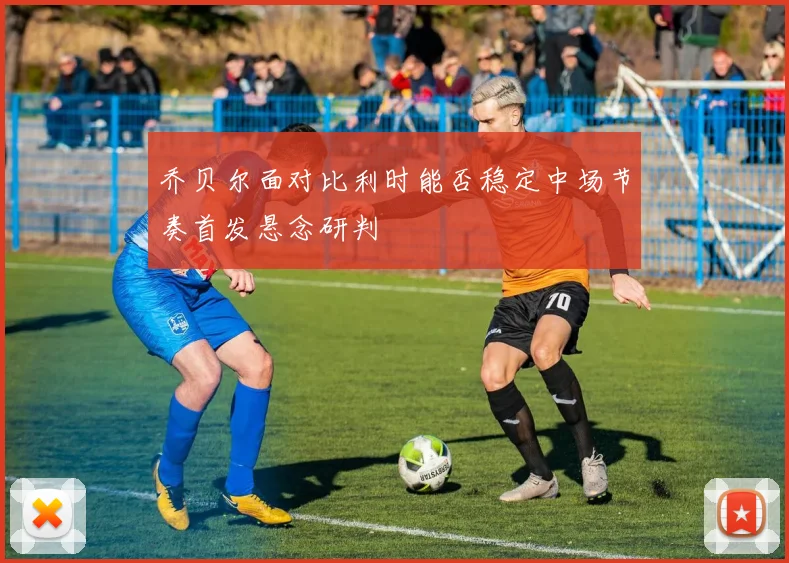 乔贝尔面对比利时能否稳定中场节奏首发悬念研判