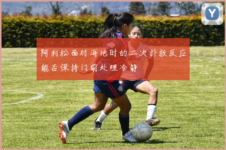 阿利松面对海地时的二次扑救反应能否保持门前处理冷静
