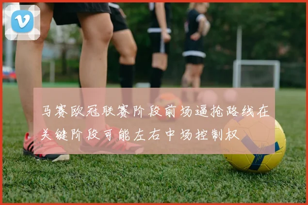马赛欧冠联赛阶段前场逼抢路线在关键阶段可能左右中场控制权