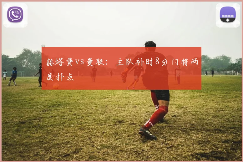 赫塔费vs曼联：主队补时8分门将两度扑点