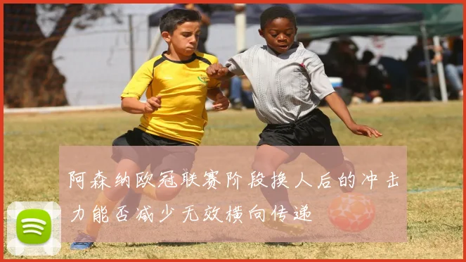 阿森纳欧冠联赛阶段换人后的冲击力能否减少无效横向传递