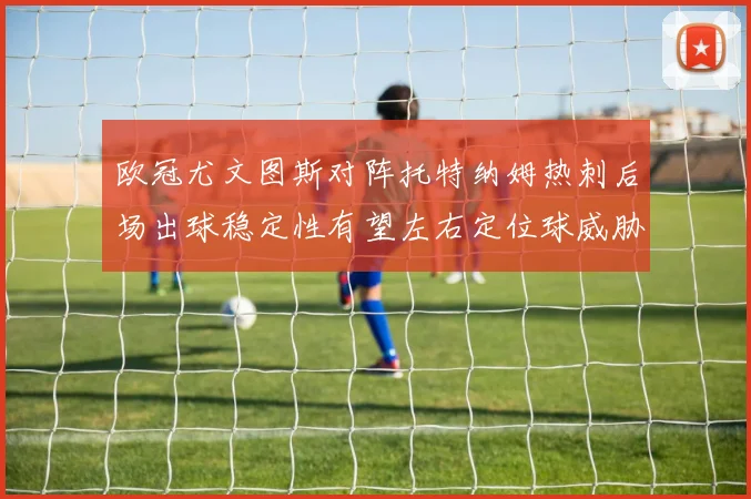 欧冠尤文图斯对阵托特纳姆热刺后场出球稳定性有望左右定位球威胁