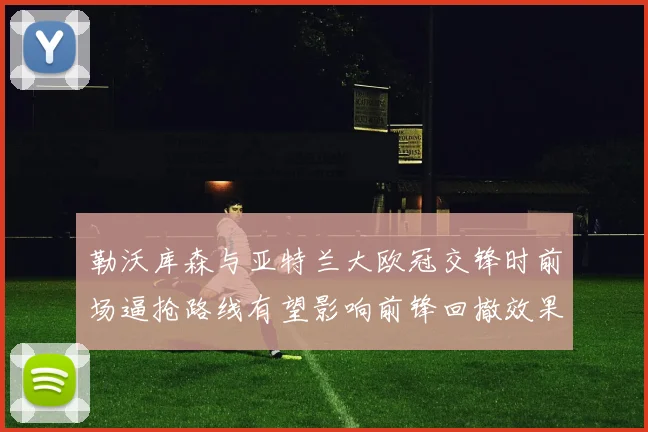 勒沃库森与亚特兰大欧冠交锋时前场逼抢路线有望影响前锋回撤效果