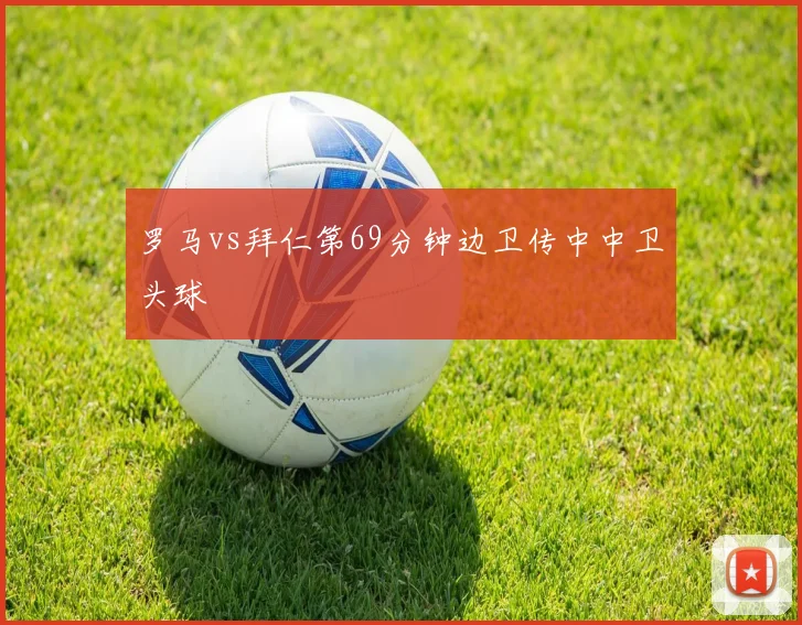 罗马vs拜仁第69分钟边卫传中中卫头球