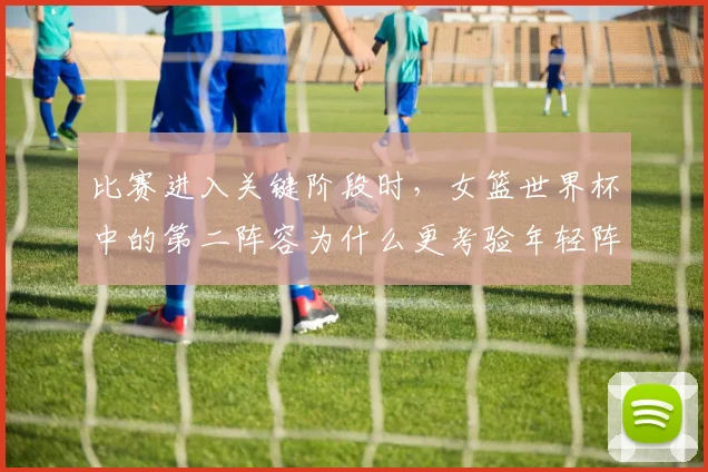 比赛进入关键阶段时,女篮世界杯中的第二阵容为什么更考验年轻阵容
