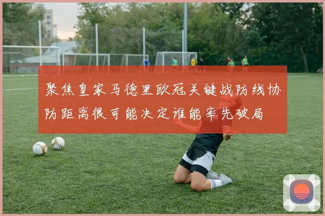 聚焦皇家马德里欧冠关键战防线协防距离很可能决定谁能率先破局