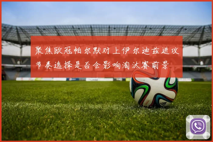 聚焦欧冠帕尔默对上伊尔迪兹进攻节奏选择是否会影响淘汰赛前景