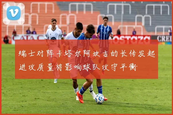 瑞士对阵卡塔尔阿坎吉的长传发起进攻质量将影响球队攻守平衡