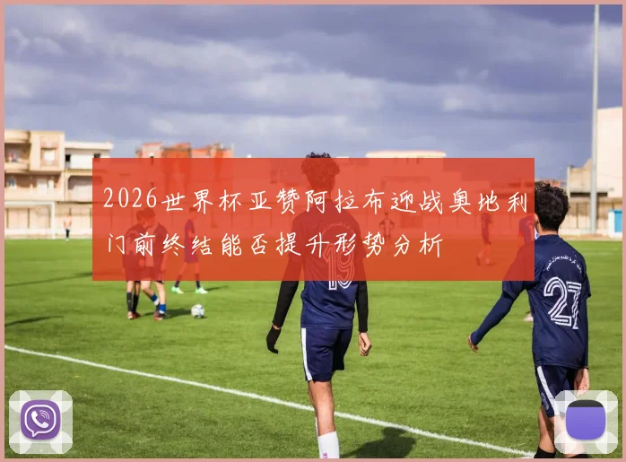 2026世界杯亚赞阿拉布迎战奥地利门前终结能否提升形势分析