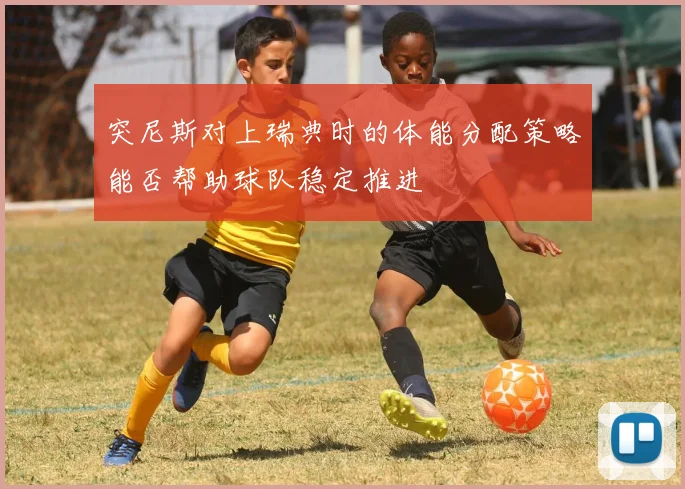 突尼斯对上瑞典时的体能分配策略能否帮助球队稳定推进