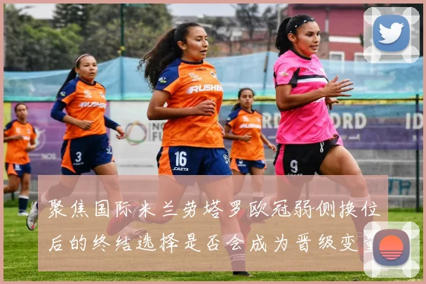 聚焦国际米兰劳塔罗欧冠弱侧换位后的终结选择是否会成为晋级变量