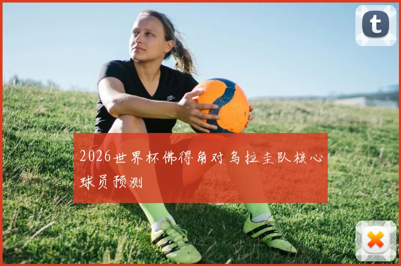 2026世界杯佛得角对乌拉圭队核心球员预测