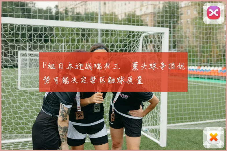 F组日本迎战瑞典三笘薰头球争顶优势可能决定禁区触球质量