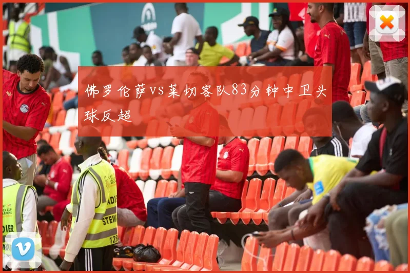 佛罗伦萨vs莱切客队83分钟中卫头球反超