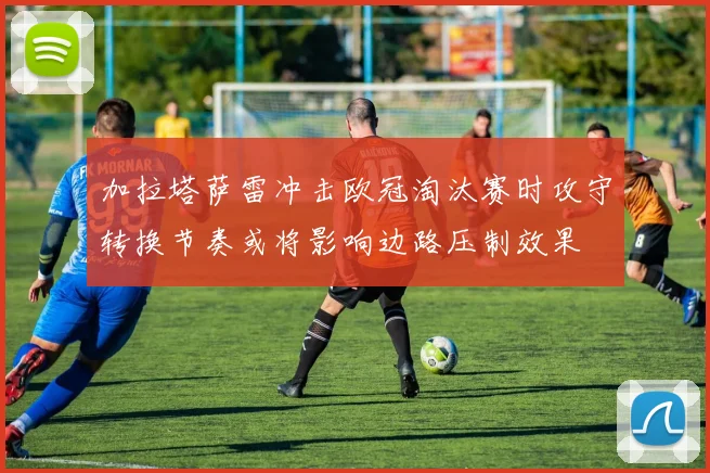加拉塔萨雷冲击欧冠淘汰赛时攻守转换节奏或将影响边路压制效果