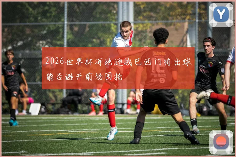 2026世界杯海地迎战巴西门将出球能否避开前场围抢