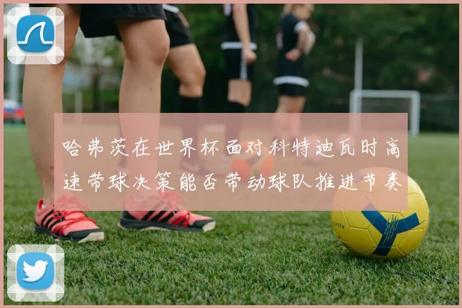 哈弗茨在世界杯面对科特迪瓦时高速带球决策能否带动球队推进节奏