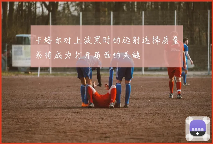 卡塔尔对上波黑时的远射选择质量或将成为打开局面的关键
