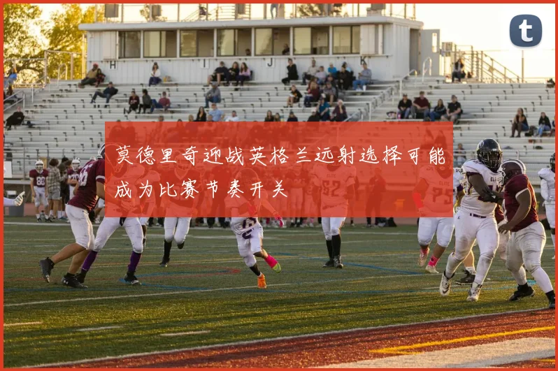 莫德里奇迎战英格兰远射选择可能成为比赛节奏开关