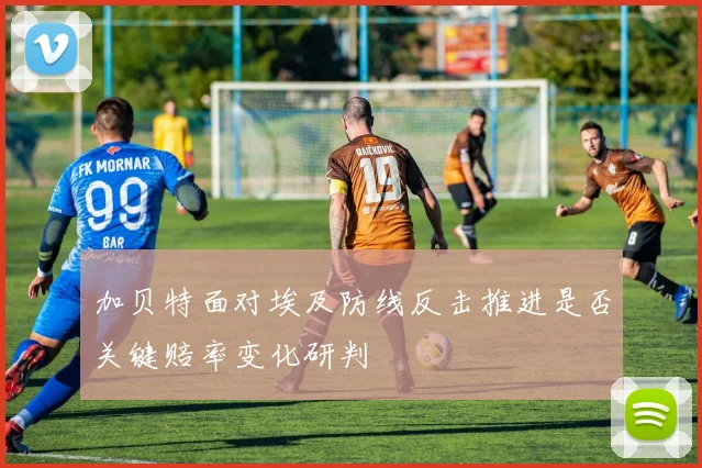 加贝特面对埃及防线反击推进是否关键赔率变化研判