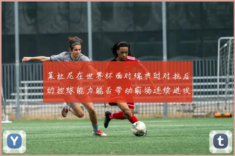 莱杜尼在世界杯面对瑞典时对抗后的控球能力能否带动前场连续进攻