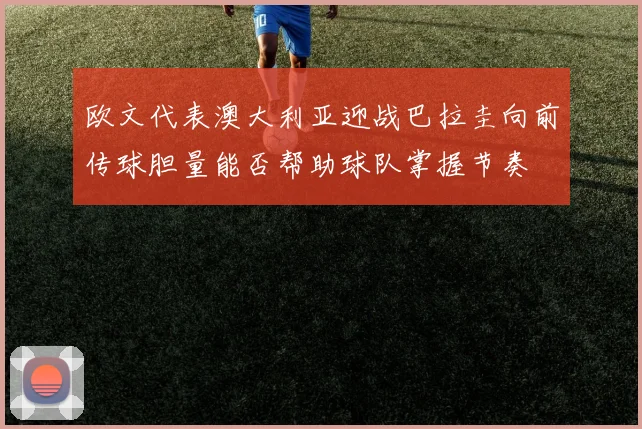 欧文代表澳大利亚迎战巴拉圭向前传球胆量能否帮助球队掌握节奏