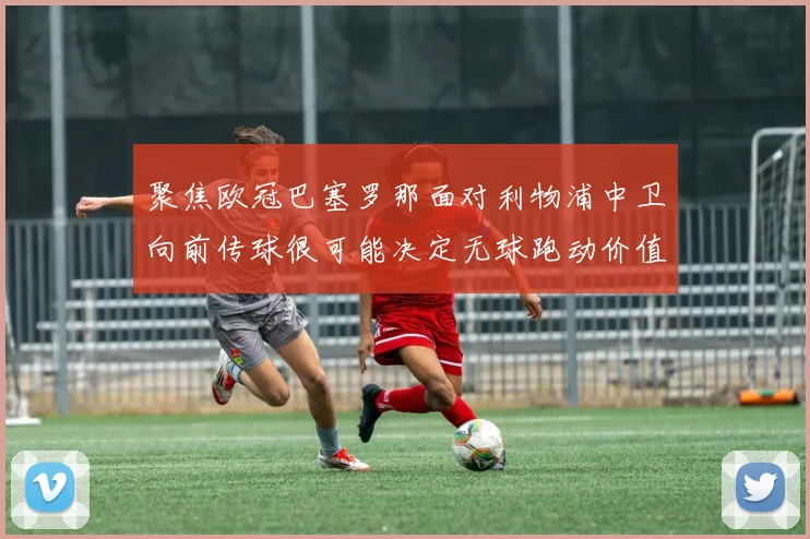 聚焦欧冠巴塞罗那面对利物浦中卫向前传球很可能决定无球跑动价值